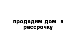 продадим дом  в рассрочку 